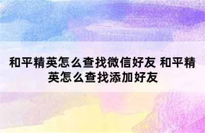 和平精英怎么查找微信好友 和平精英怎么查找添加好友